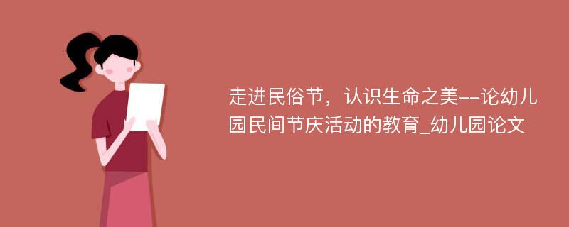 走进民俗节，认识生命之美--论幼儿园民间节庆活动的教育_幼儿园论文