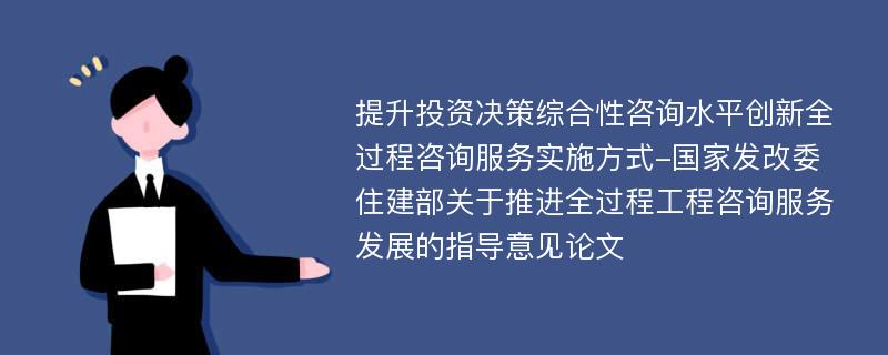 提升投资决策综合性咨询水平创新全过程咨询服务实施方式-国家发改委住建部关于推进全过程工程咨询服务发展的指导意见论文