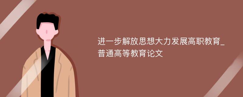 进一步解放思想大力发展高职教育_普通高等教育论文