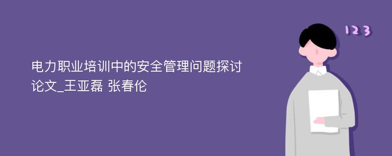 电力职业培训中的安全管理问题探讨论文_王亚磊 张春伦