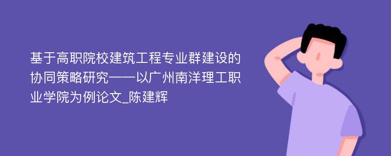 基于高职院校建筑工程专业群建设的协同策略研究——以广州南洋理工职业学院为例论文_陈建辉