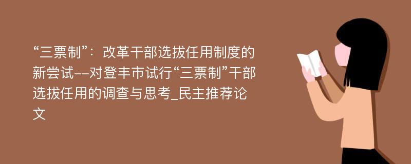 “三票制”：改革干部选拔任用制度的新尝试--对登丰市试行“三票制”干部选拔任用的调查与思考_民主推荐论文