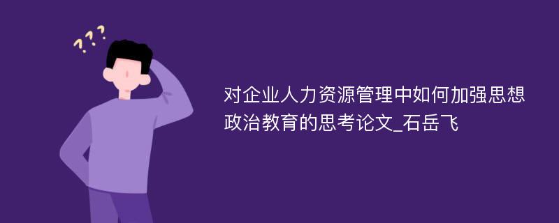 对企业人力资源管理中如何加强思想政治教育的思考论文_石岳飞