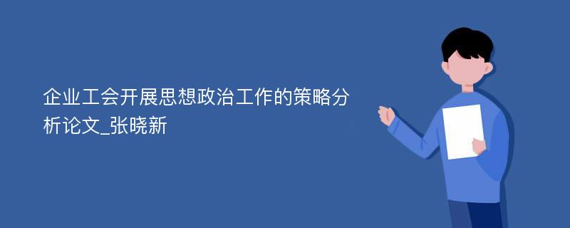 企业工会开展思想政治工作的策略分析论文_张晓新