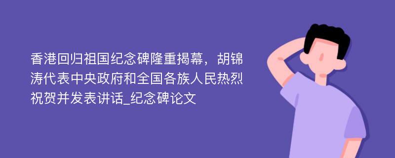 香港回归祖国纪念碑隆重揭幕，胡锦涛代表中央政府和全国各族人民热烈祝贺并发表讲话_纪念碑论文