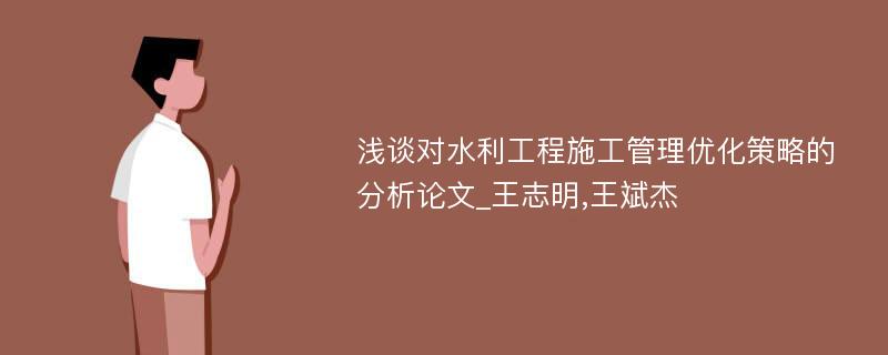 浅谈对水利工程施工管理优化策略的分析论文_王志明,王斌杰