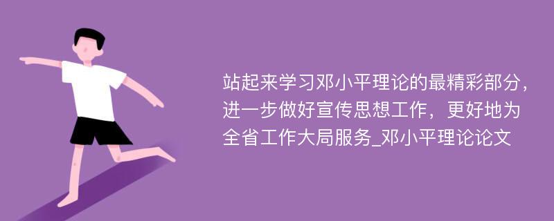 站起来学习邓小平理论的最精彩部分，进一步做好宣传思想工作，更好地为全省工作大局服务_邓小平理论论文