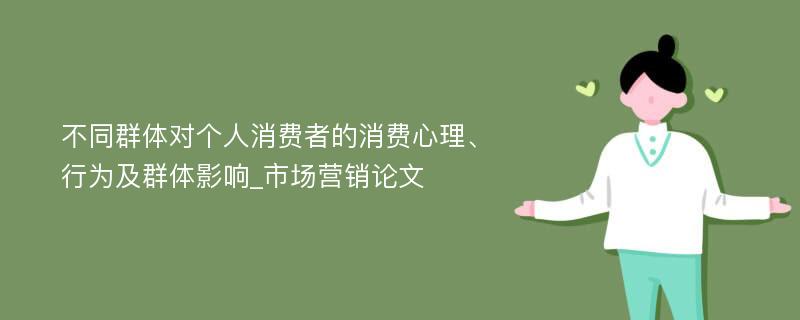 不同群体对个人消费者的消费心理、行为及群体影响_市场营销论文