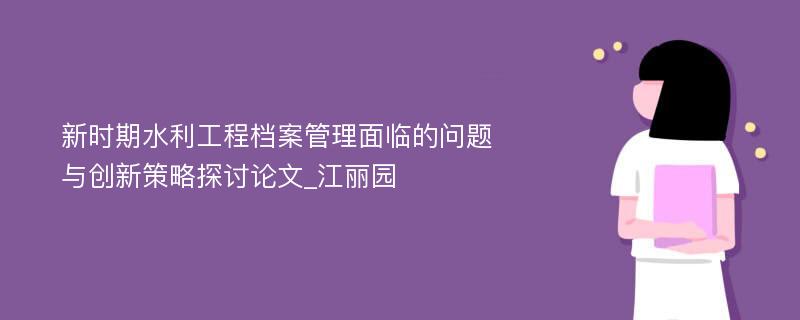 新时期水利工程档案管理面临的问题与创新策略探讨论文_江丽园