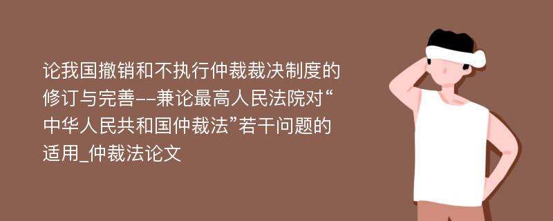 论我国撤销和不执行仲裁裁决制度的修订与完善--兼论最高人民法院对“中华人民共和国仲裁法”若干问题的适用_仲裁法论文