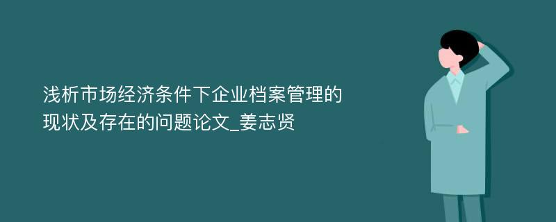 浅析市场经济条件下企业档案管理的现状及存在的问题论文_姜志贤