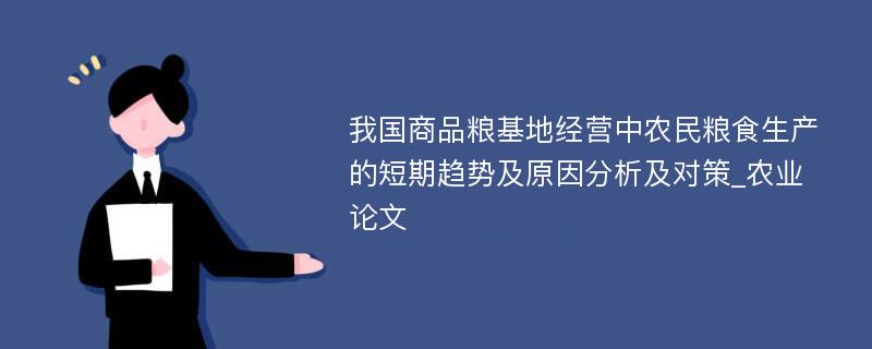 我国商品粮基地经营中农民粮食生产的短期趋势及原因分析及对策_农业论文