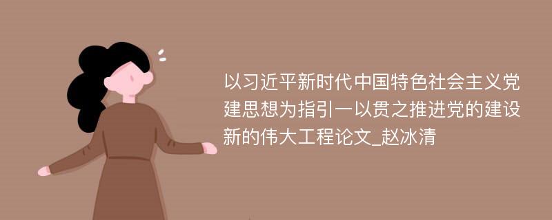 以习近平新时代中国特色社会主义党建思想为指引一以贯之推进党的建设新的伟大工程论文_赵冰清