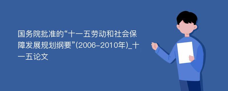 国务院批准的“十一五劳动和社会保障发展规划纲要”(2006-2010年)_十一五论文