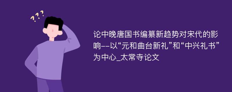 论中晚唐国书编纂新趋势对宋代的影响--以“元和曲台新礼”和“中兴礼书”为中心_太常寺论文