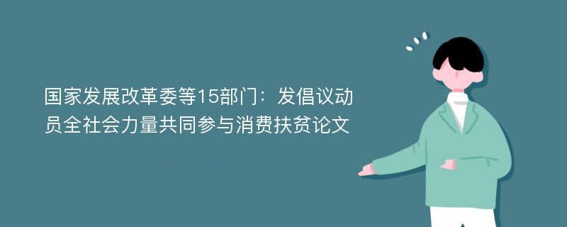 国家发展改革委等15部门：发倡议动员全社会力量共同参与消费扶贫论文