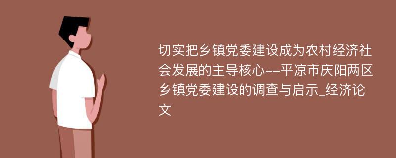 切实把乡镇党委建设成为农村经济社会发展的主导核心--平凉市庆阳两区乡镇党委建设的调查与启示_经济论文