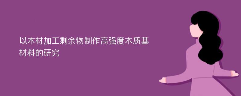 以木材加工剩余物制作高强度木质基材料的研究