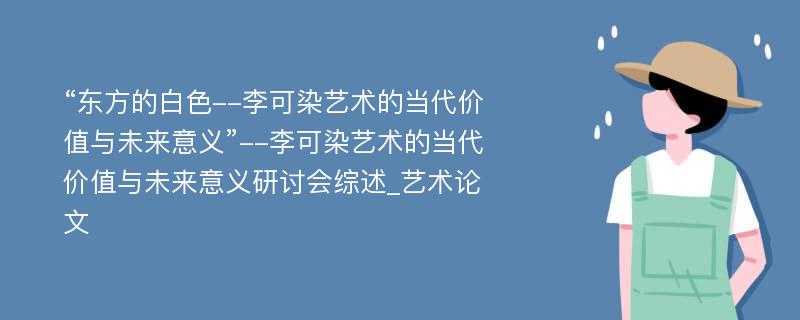 “东方的白色--李可染艺术的当代价值与未来意义”--李可染艺术的当代价值与未来意义研讨会综述_艺术论文