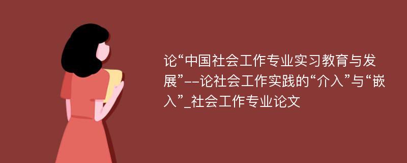 论“中国社会工作专业实习教育与发展”--论社会工作实践的“介入”与“嵌入”_社会工作专业论文