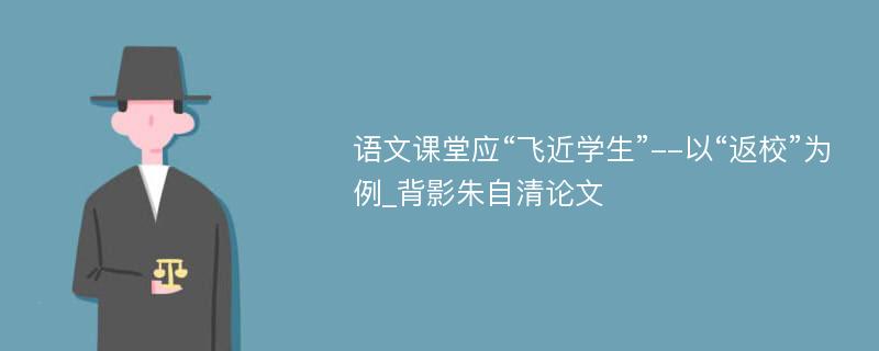 语文课堂应“飞近学生”--以“返校”为例_背影朱自清论文