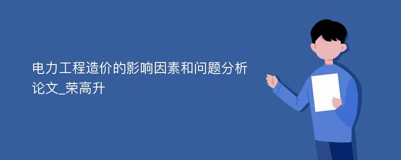 电力工程造价的影响因素和问题分析论文_荣高升