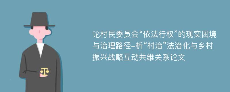 论村民委员会“依法行权”的现实困境与治理路径-析“村治”法治化与乡村振兴战略互动共维关系论文