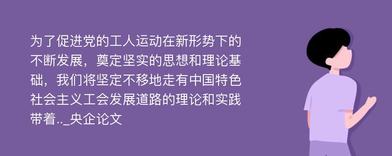 为了促进党的工人运动在新形势下的不断发展，奠定坚实的思想和理论基础，我们将坚定不移地走有中国特色社会主义工会发展道路的理论和实践带着.._央企论文