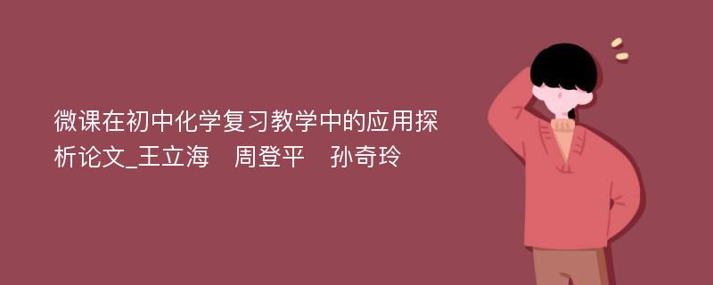 微课在初中化学复习教学中的应用探析论文_王立海　周登平　孙奇玲