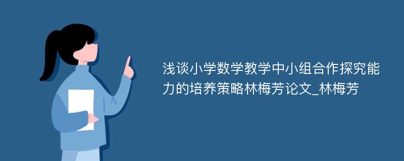 浅谈小学数学教学中小组合作探究能力的培养策略林梅芳论文_林梅芳