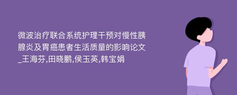 微波治疗联合系统护理干预对慢性胰腺炎及胃癌患者生活质量的影响论文_王海芬,田晓鹏,侯玉英,韩宝娟