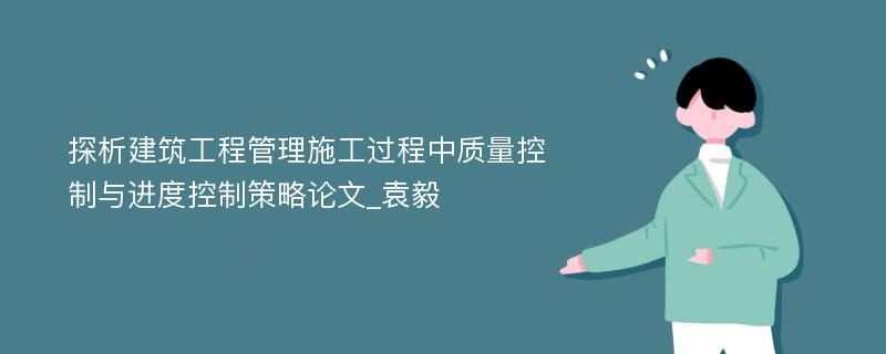 探析建筑工程管理施工过程中质量控制与进度控制策略论文_袁毅