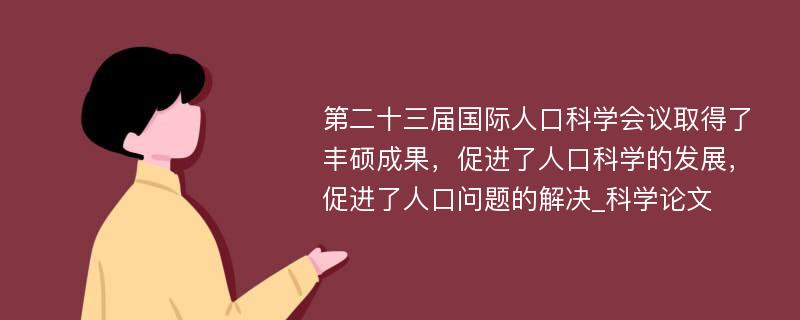 第二十三届国际人口科学会议取得了丰硕成果，促进了人口科学的发展，促进了人口问题的解决_科学论文