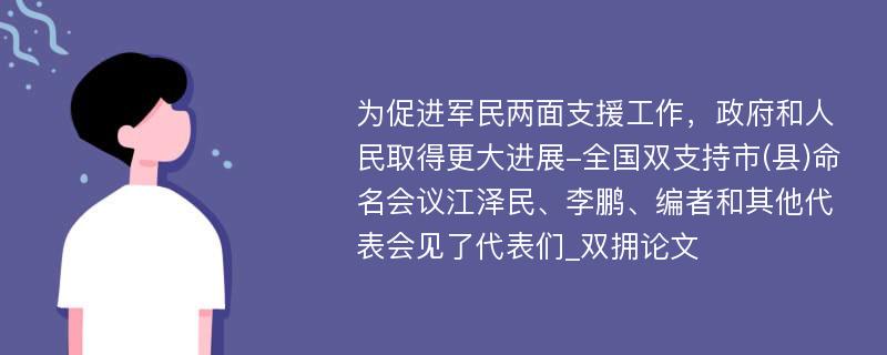 为促进军民两面支援工作，政府和人民取得更大进展-全国双支持市(县)命名会议江泽民、李鹏、编者和其他代表会见了代表们_双拥论文