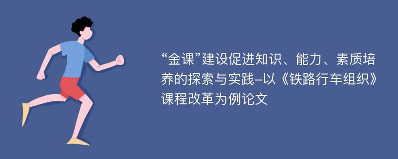 “金课”建设促进知识、能力、素质培养的探索与实践-以《铁路行车组织》课程改革为例论文