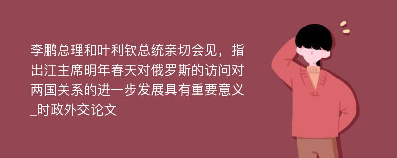 李鹏总理和叶利钦总统亲切会见，指出江主席明年春天对俄罗斯的访问对两国关系的进一步发展具有重要意义_时政外交论文