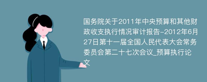 国务院关于2011年中央预算和其他财政收支执行情况审计报告-2012年6月27日第十一届全国人民代表大会常务委员会第二十七次会议_预算执行论文