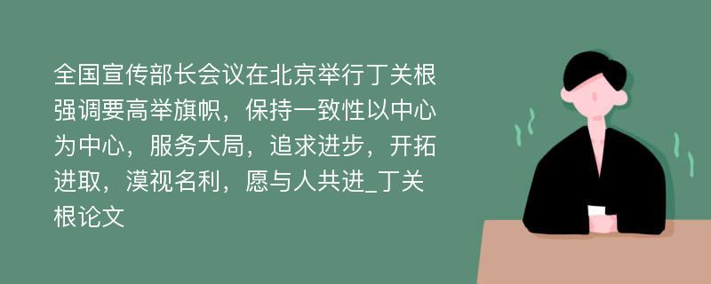 全国宣传部长会议在北京举行丁关根强调要高举旗帜，保持一致性以中心为中心，服务大局，追求进步，开拓进取，漠视名利，愿与人共进_丁关根论文