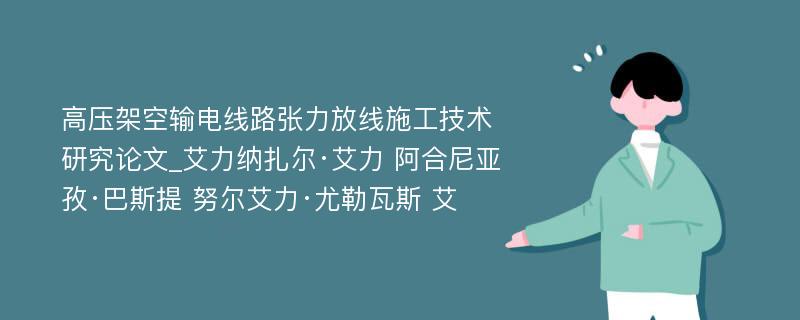 高压架空输电线路张力放线施工技术研究论文_艾力纳扎尔·艾力 阿合尼亚孜·巴斯提 努尔艾力·尤勒瓦斯 艾