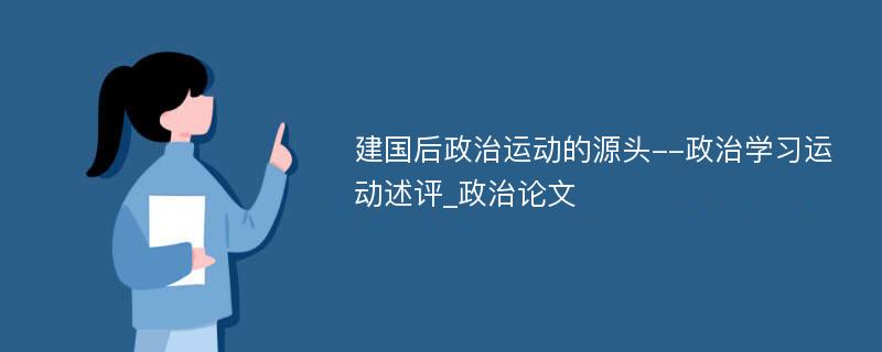 建国后政治运动的源头--政治学习运动述评_政治论文