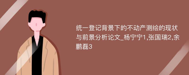 统一登记背景下的不动产测绘的现状与前景分析论文_杨宁宁1,张国瑞2,余鹏磊3