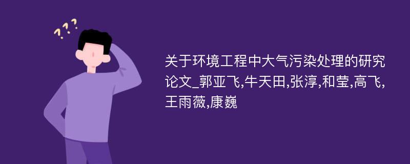 关于环境工程中大气污染处理的研究论文_郭亚飞,牛天田,张淳,和莹,高飞,王雨薇,康巍 