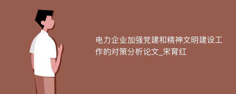 电力企业加强党建和精神文明建设工作的对策分析论文_宋育红