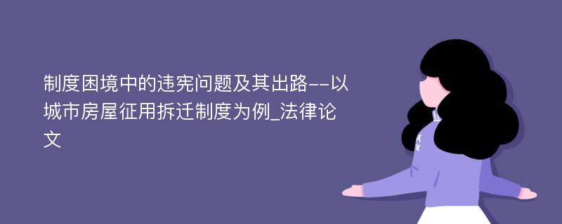 制度困境中的违宪问题及其出路--以城市房屋征用拆迁制度为例_法律论文