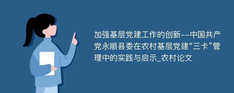 加强基层党建工作的创新--中国共产党永顺县委在农村基层党建“三卡”管理中的实践与启示_农村论文