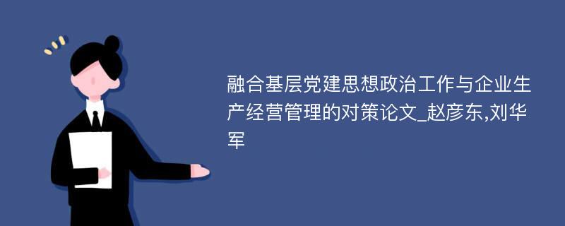 融合基层党建思想政治工作与企业生产经营管理的对策论文_赵彦东,刘华军