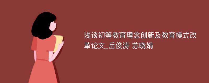 浅谈初等教育理念创新及教育模式改革论文_岳俊涛 苏晓娟