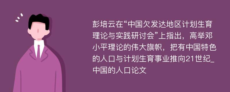 彭培云在“中国欠发达地区计划生育理论与实践研讨会”上指出，高举邓小平理论的伟大旗帜，把有中国特色的人口与计划生育事业推向21世纪_中国的人口论文