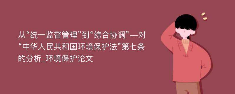 从“统一监督管理”到“综合协调”--对“中华人民共和国环境保护法”第七条的分析_环境保护论文