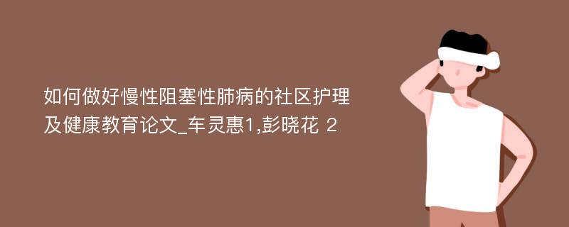 如何做好慢性阻塞性肺病的社区护理及健康教育论文_车灵惠1,彭晓花 2